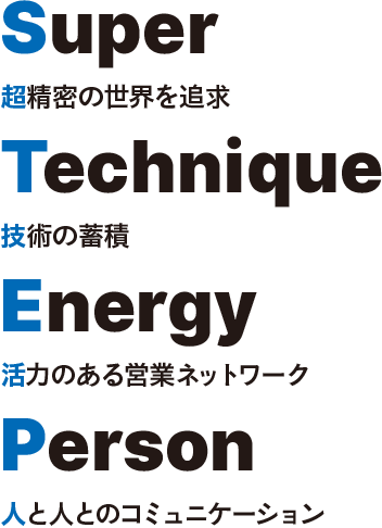 Super Technique Energy Person 超精密の世界を追及 技術の蓄積 活力のある営業ネットワーク 人と人のコミュニケーション